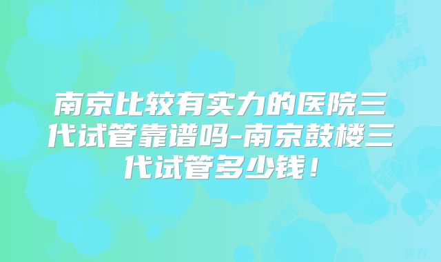 南京比较有实力的医院三代试管靠谱吗-南京鼓楼三代试管多少钱!