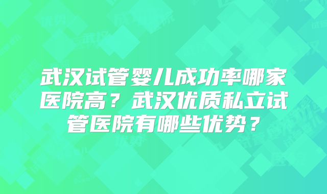 武汉试管婴儿成功率哪家医院高?武汉优质私立试管医院有哪些优势?