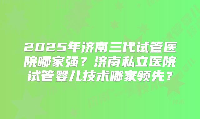 2025年济南三代试管医院哪家强？济南私立医院试管婴儿技术哪家领先？