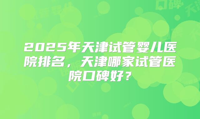 2025年天津试管婴儿医院排名，天津哪家试管医院口碑好？