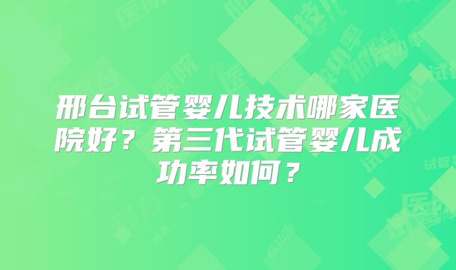邢台试管婴儿技术哪家医院好?第三代试管婴儿成功率如何?