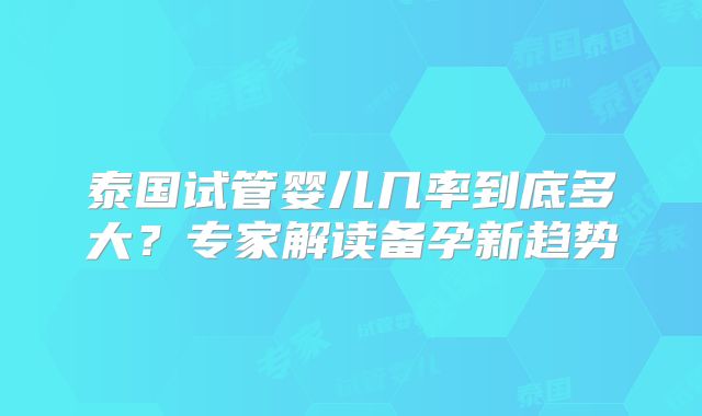 泰国试管婴儿几率到底多大?专家解读备孕新趋势