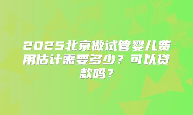 2025北京做试管婴儿费用估计需要多少?可以贷款吗?