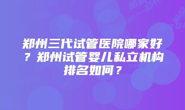 郑州三代试管医院哪家好?郑州试管婴儿私立机构排名如何?