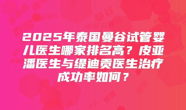 2025年泰国曼谷试管婴儿医生哪家排名高?皮亚潘医生与缇迪贡医生治疗成功率如何?