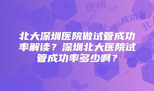 北大深圳医院做试管成功率解读？深圳北大医院试管成功率多少啊？