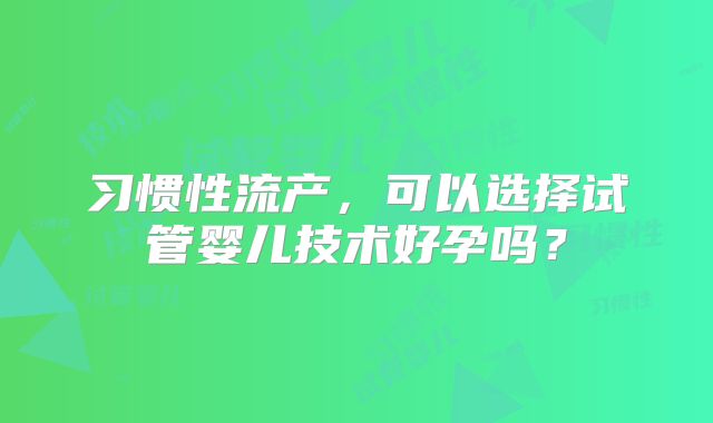 习惯性流产，可以选择试管婴儿技术好孕吗？