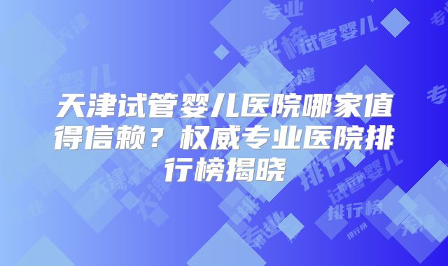 天津试管婴儿医院哪家值得信赖?权威专业医院排行榜揭晓