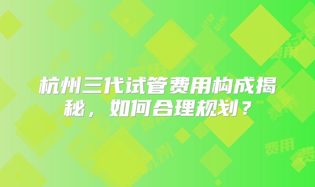 杭州三代试管费用构成揭秘,如何合理规划?