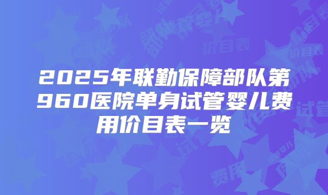2025年联勤保障部队第960医院单身试管婴儿费用价目表一览