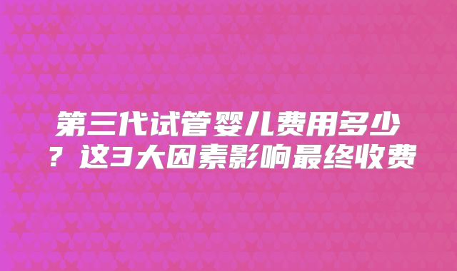 第三代试管婴儿费用多少？这3大因素影响最终收费