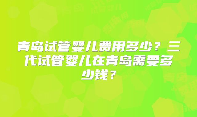青岛试管婴儿费用多少？三代试管婴儿在青岛需要多少钱？