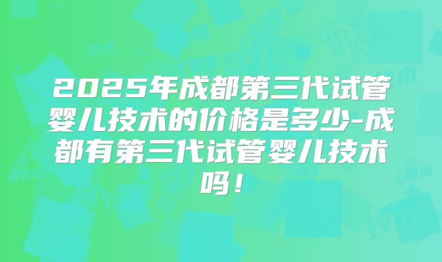 2025年成都第三代试管婴儿技术的价格是多少-成都有第三代试管婴儿技术吗!