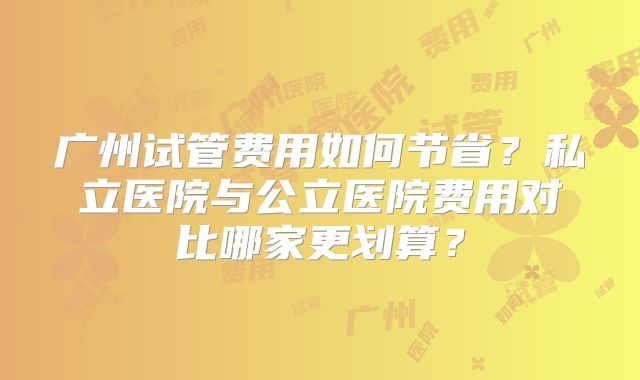 广州试管费用如何节省?私立医院与公立医院费用对比哪家更划算?