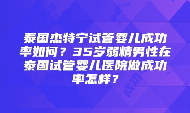 泰国杰特宁试管婴儿成功率如何？35岁弱精男性在泰国试管婴儿医院做成功率怎样？