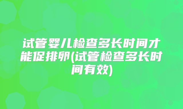 试管婴儿检查多长时间才能促排卵(试管检查多长时间有效)