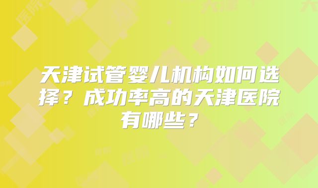 天津试管婴儿机构如何选择?成功率高的天津医院有哪些?