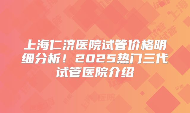 上海仁济医院试管价格明细分析！2025热门三代试管医院介绍