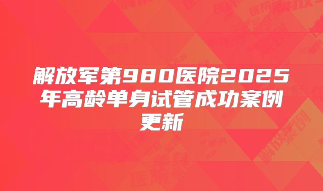 解放军第980医院2025年高龄单身试管成功案例更新