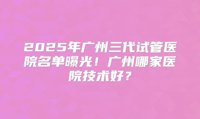 2025年广州三代试管医院名单曝光!广州哪家医院技术好?