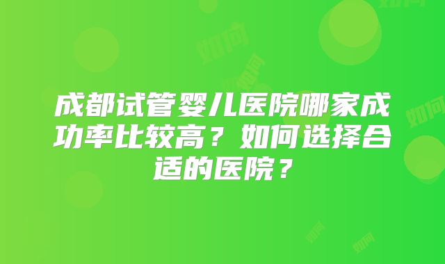 成都试管婴儿医院哪家成功率比较高？如何选择合适的医院？