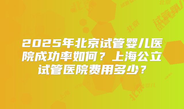 2025年北京试管婴儿医院成功率如何？上海公立试管医院费用多少？