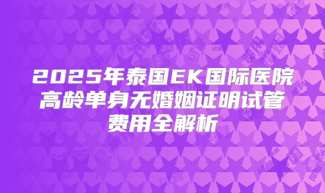 2025年泰国EK国际医院高龄单身无婚姻证明试管费用全解析