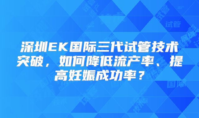 深圳EK国际三代试管技术突破，如何降低流产率、提高妊娠成功率？