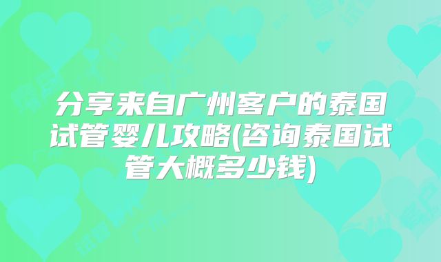 分享来自广州客户的泰国试管婴儿攻略(咨询泰国试管大概多少钱)