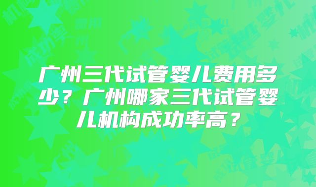 广州三代试管婴儿费用多少？广州哪家三代试管婴儿机构成功率高？