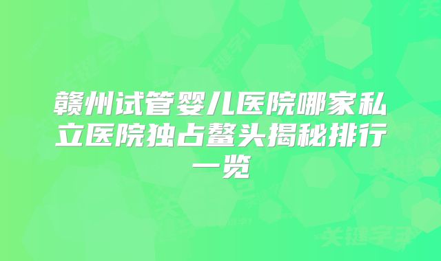 赣州试管婴儿医院哪家私立医院独占鳌头揭秘排行一览