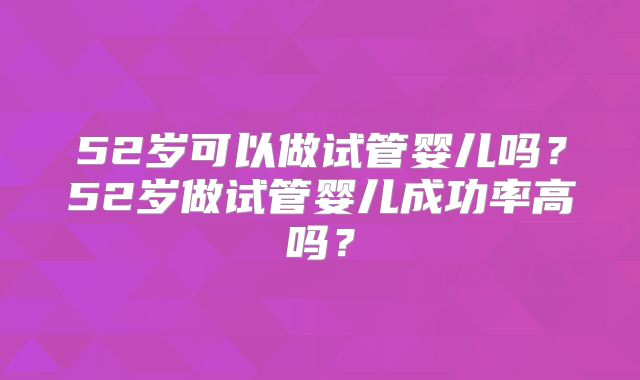 52岁可以做试管婴儿吗?52岁做试管婴儿成功率高吗?