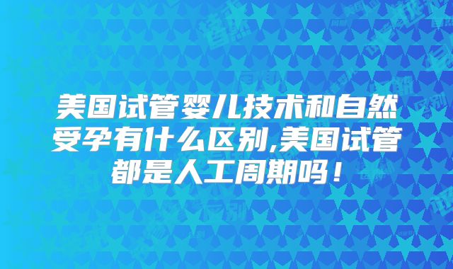 美国试管婴儿技术和自然受孕有什么区别,美国试管都是人工周期吗!