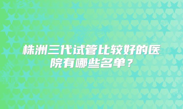 株洲三代试管比较好的医院有哪些名单?