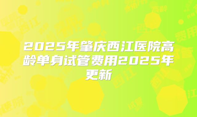 2025年肇庆西江医院高龄单身试管费用2025年更新