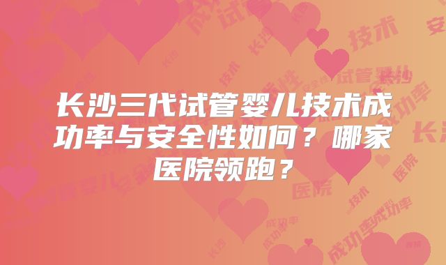 长沙三代试管婴儿技术成功率与安全性如何?哪家医院领跑?