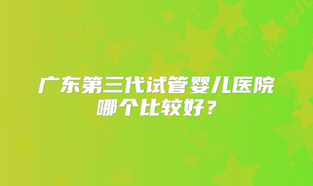 广东第三代试管婴儿医院哪个比较好?