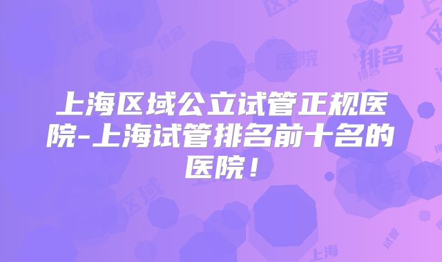 上海区域公立试管正规医院-上海试管排名前十名的医院!