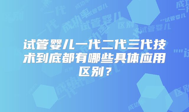 试管婴儿一代二代三代技术到底都有哪些具体应用区别？