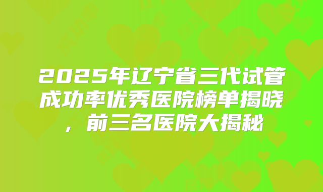 2025年辽宁省三代试管成功率优秀医院榜单揭晓,前三名医院大揭秘