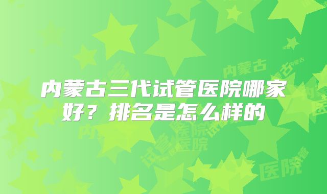 内蒙古三代试管医院哪家好?排名是怎么样的