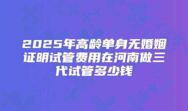 2025年高龄单身无婚姻证明试管费用在河南做三代试管多少钱