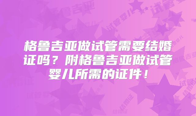 格鲁吉亚做试管需要结婚证吗？附格鲁吉亚做试管婴儿所需的证件！
