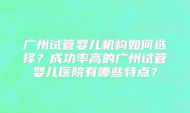 广州试管婴儿机构如何选择?成功率高的广州试管婴儿医院有哪些特点?