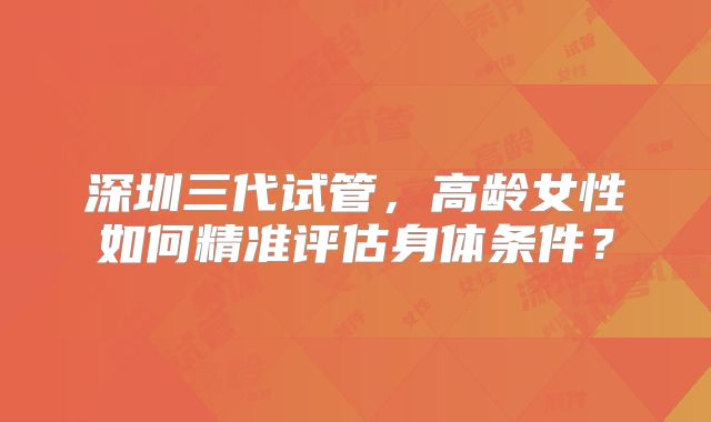 深圳三代试管,高龄女性如何精准评估身体条件?