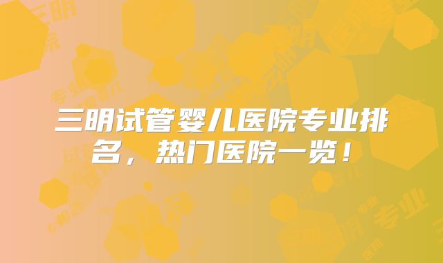 三明试管婴儿医院专业排名，热门医院一览！