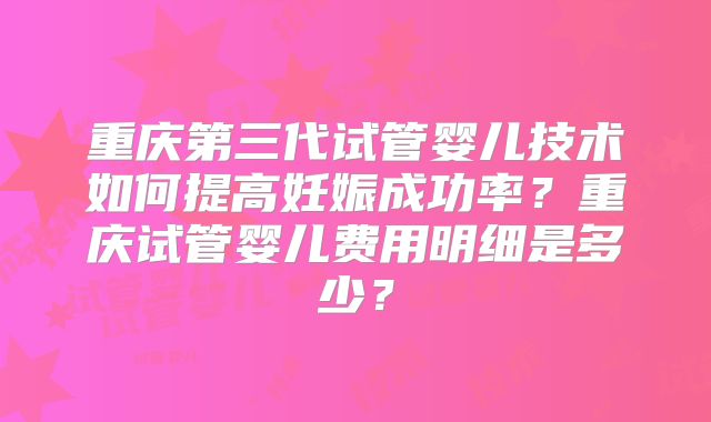 重庆第三代试管婴儿技术如何提高妊娠成功率？重庆试管婴儿费用明细是多少？