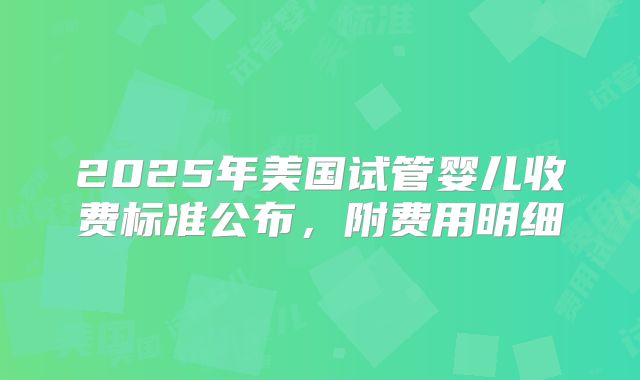 2025年美国试管婴儿收费标准公布,附费用明细