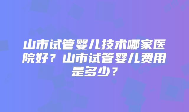 山市试管婴儿技术哪家医院好？山市试管婴儿费用是多少？
