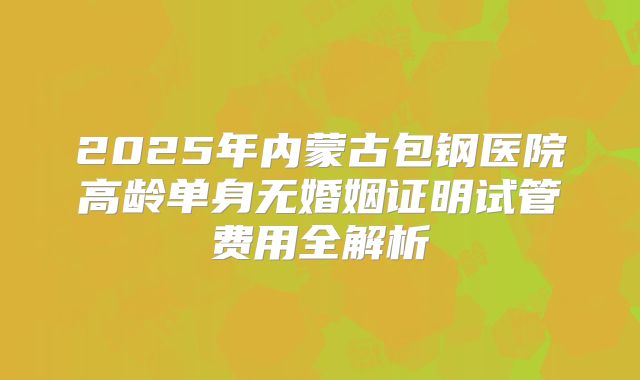 2025年内蒙古包钢医院高龄单身无婚姻证明试管费用全解析